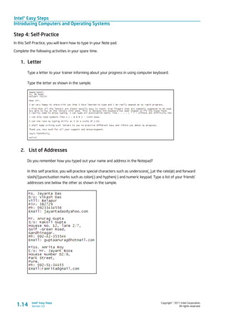 Intel® Easy Steps
Introducing Computers and Operating Systems
Copyright © 2011 Intel Corporation.
All rights reserved.
Intel® Easy Steps
Version 3.01.14
Step 4: Self-Practice
In this Self Practice, you will learn how to type in your Note pad.
Complete the following activities in your spare time.
1.	 Letter
Type a letter to your trainer informing about your progress in using computer keyboard.
Type the letter as shown in the sample.
2.	 List of Addresses
Do you remember how you typed out your name and address in the Notepad?
In this self practice, you will practice special characters such as underscore(_),at the rate(@) and forward
slash(/);punctuation marks such as colon(:) and hyphen(-) and numeric keypad. Type a list of your friends’
addresses one below the other as shown in the sample.
 