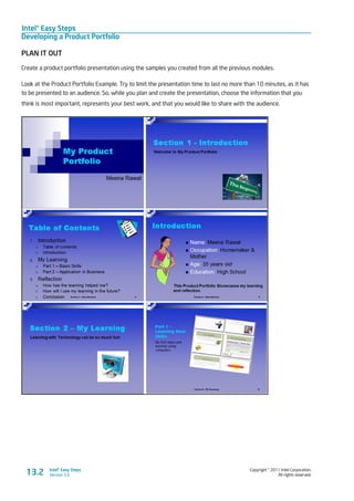 Intel® Easy Steps
Developing a Product Portfolio
Copyright © 2011 Intel Corporation.
All rights reserved.
Intel® Easy Steps
Version 3.013.2
PLAN IT OUT
Create a product portfolio presentation using the samples you created from all the previous modules.
Look at the Product Portfolio Example. Try to limit the presentation time to last no more than 10 minutes, as it has
to be presented to an audience. So, while you plan and create the presentation, choose the information that you
think is most important, represents your best work, and that you would like to share with the audience.
 