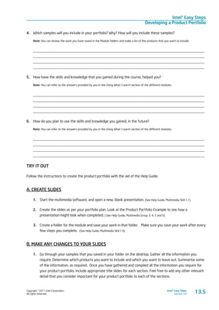 Copyright © 2011 Intel Corporation.
All rights reserved.
Intel® Easy Steps
Version 3.0
Intel® Easy Steps
Developing a Product Portfolio
13.5
4.	 Which samples will you include in your portfolio? Why? How will you include these samples?
Note: You can review the work you have saved in the Module folders and make a list of the products that you want to include.
____________________________________________________________________________________________
____________________________________________________________________________________________
____________________________________________________________________________________________
____________________________________________________________________________________________
5.	 How have the skills and knowledge that you gained during the course, helped you?
Note: You can refer to the answers provided by you in the Using What I Learnt section of the different modules.
____________________________________________________________________________________________
____________________________________________________________________________________________
____________________________________________________________________________________________
____________________________________________________________________________________________
6.	 How do you plan to use the skills and knowledge you gained, in the future?
Note: You can refer to the answers provided by you in the Using What I Learnt section of the different modules.
____________________________________________________________________________________________
____________________________________________________________________________________________
____________________________________________________________________________________________
____________________________________________________________________________________________
TRY IT OUT
Follow the instructions to create the product portfolio with the aid of the Help Guide.
A. CREATE SLIDES
1.	 Start the multimedia software, and open a new, blank presentation. (See Help Guide, Multimedia Skill 1.1)
2.	 Create the slides as per your portfolio plan. Look at the Product Portfolio Example to see how a
presentation might look when completed. ( See Help Guide, Multimedia Group 3, 4, 5 and 6)
3.	 Create a folder for the module and save your work in that folder.  Make sure you save your work after every
few steps you complete. (See Help Guide, Multimedia Skill 1.9)
B. MAKE ANY CHANGES TO YOUR SLIDES
1.	 Go through your samples that you saved in your folder on the desktop. Gather all the information you
require. Determine which products you want to include and which you want to leave out. Summarise some
of the information, as required. Once you have gathered and compiled all the information you require for
your product portfolio, include appropriate title slides for each section. Feel free to add any other relevant
detail that you consider important for your product portfolio to each of the sections.
 