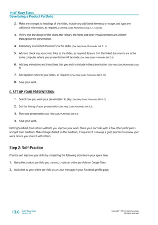 Intel® Easy Steps
Developing a Product Portfolio
Copyright © 2011 Intel Corporation.
All rights reserved.
Intel® Easy Steps
Version 3.013.6
2.	 Make any changes to headings of the slides, include any additional elements or images and type any
additional information, as required. ( See Help Guide, Multimedia Group 3, 4, 5 and 6)
3.	 Verify that the design of the slides, the colours, the fonts and other visual elements are uniform
throughout the presentation.
4.	 Embed any associated documents to the slides. (See Help Guide, Multimedia Skill 7.11)
5.	 Add and check any associated links to the slides, as required. Ensure that the linked documents are in the
same computer where your presentation will be made. (See Help Guide, Multimedia Skill 7.9)
6.	 Add any animations and transitions that you wish to include in the presentation. ( See Help Guide, Multimedia Group
8)
7.	 Add speaker notes to your slides, as required. (( See Help Guide, Multimedia Skill 5.15)
8.	 Save your work.
C. SET UP YOUR PRESENTATION
1.	 Select how you want your presentation to play. (See Help Guide, Multimedia Skill 9.2)
2.	 Set the timing of your presentation. (See Help Guide, Multimedia Skill 9.3)
3.	 Play your presentation. (See Help Guide, Multimedia Skill 9.4)
4.	 Save your work.
Getting feedback from others will help you improve your work. Share your portfolio with a few other participants
and get their feedback. Make changes based on the feedback, if required. It is always a good practice to review your
work before you share it with others.
Step 2: Self-Practice
Practice and improve your skills by completing the following activities in your spare time.
1.	 Using the product portfolio you created, create an online portfolio on Google Sites.
2.	 Add a link to your online portfolio as a status message in your Facebook profile page.
 