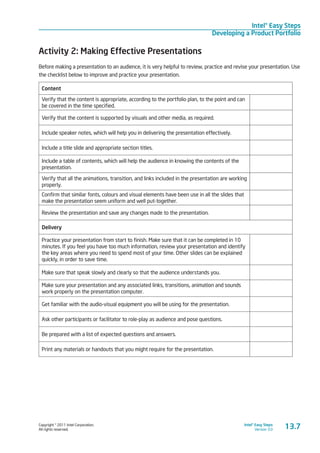 Copyright © 2011 Intel Corporation.
All rights reserved.
Intel® Easy Steps
Version 3.0
Intel® Easy Steps
Developing a Product Portfolio
13.7
Activity 2: Making Effective Presentations
Before making a presentation to an audience, it is very helpful to review, practice and revise your presentation. Use
the checklist below to improve and practice your presentation.
Content
Verify that the content is appropriate, according to the portfolio plan, to the point and can
be covered in the time specified.
Verify that the content is supported by visuals and other media, as required.
Include speaker notes, which will help you in delivering the presentation effectively.
Include a title slide and appropriate section titles.
Include a table of contents, which will help the audience in knowing the contents of the
presentation.
Verify that all the animations, transition, and links included in the presentation are working
properly.
Confirm that similar fonts, colours and visual elements have been use in all the slides that
make the presentation seem uniform and well put-together.
Review the presentation and save any changes made to the presentation.
Delivery
Practice your presentation from start to finish. Make sure that it can be completed in 10
minutes. If you feel you have too much information, review your presentation and identify
the key areas where you need to spend most of your time. Other slides can be explained
quickly, in order to save time.
Make sure that speak slowly and clearly so that the audience understands you.
Make sure your presentation and any associated links, transitions, animation and sounds
work properly on the presentation computer.
Get familiar with the audio-visual equipment you will be using for the presentation.
Ask other participants or facilitator to role-play as audience and pose questions.
Be prepared with a list of expected questions and answers.
Print any materials or handouts that you might require for the presentation.
 