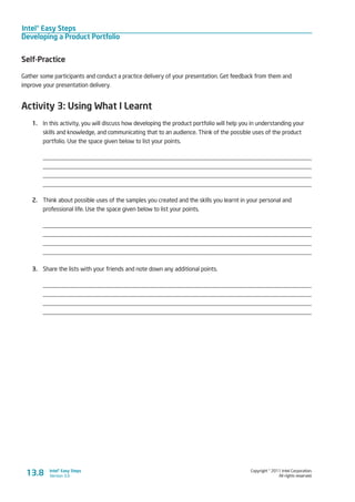 Intel® Easy Steps
Developing a Product Portfolio
Copyright © 2011 Intel Corporation.
All rights reserved.
Intel® Easy Steps
Version 3.013.8
Self-Practice
Gather some participants and conduct a practice delivery of your presentation. Get feedback from them and
improve your presentation delivery.
Activity 3: Using What I Learnt
1.	 In this activity, you will discuss how developing the product portfolio will help you in understanding your
skills and knowledge, and communicating that to an audience. Think of the possible uses of the product
portfolio. Use the space given below to list your points.
_________________________________________________________________________________________
_________________________________________________________________________________________
_________________________________________________________________________________________
_________________________________________________________________________________________
2.	 Think about possible uses of the samples you created and the skills you learnt in your personal and
professional life. Use the space given below to list your points.
_________________________________________________________________________________________
_________________________________________________________________________________________
_________________________________________________________________________________________
_________________________________________________________________________________________
3.	 Share the lists with your friends and note down any additional points.
_________________________________________________________________________________________
_________________________________________________________________________________________
_________________________________________________________________________________________
_________________________________________________________________________________________
 
