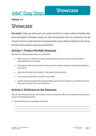Copyright © 2011 Intel Corporation.
All rights reserved.
Intel® Easy Steps
Version 3.0
Intel® Easy Steps
Showcase
14.1
Module 14
Showcase
Description: Today, you will present your product portfolio to a select audience including other
course participants, facilitators, family, and other invited guests from your community. You will
also get a chance to watch and listen to the presentation of your fellow participants in this course.
Practice and be prepared to give your presentation.
Activity 1: Product Portfolio Showcase
Remember the following points during your presentation:
•	 When it is your turn, remember to speak slowly and make your points clearly, so that the audience
understands what you are saying.
•	 Go through the slides of your product portfolio and tell the audience about your learning and samples you
have created.
•	 When you are finished, allow members of the audience to ask questions.
•	 Try to answer the questions to the best of your ability.
•	 As other participants present their product portfolios, watch and listen quietly. Try to identify at least one
thing that you can learn from each presentation.
Activity 2: Reflection on the Showcase
Once you have finished giving your presentation and have seen how the audience has responded, think about your
answers to the following questions:
1.	 What worked well in your portfolio presentation?
____________________________________________________________________________________________
____________________________________________________________________________________________
____________________________________________________________________________________________
 