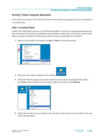 Copyright © 2011 Intel Corporation.
All rights reserved.
Intel® Easy Steps
Version 3.0
Intel® Easy Steps
Introducing Computers and Operating Systems
1.15
Activity 7: Basic Computer Operations
In this activity, you will learn a few more basic operations which will help you organize your work on the computer
in an efficient way.
Step 1: Creating Folders
A folder is like a filing cabinet, where you can store files and subfolders. It assists you in organizing and managing your
files and documents. All documents, spreadsheets and presentations relating to this course will be saved in specific
folders so that you will be able to find them easily. Follow the steps to create folders on the desktop.
1.	 Right click in the middle of the desktop, click New à Folder on the drop down menu.
2.	 Notice that a new folder icon appears on your desktop.
3.	 Rename the folder by typing your first name underscore your last name. (for example, malini_mathur)
Press Enter. If the new folder text is not selected, right-click the folder, and click Rename.
4.	 Double-click the folder that you renamed, to open the folder. Inside, create three more folders in the same
manner described above.
 