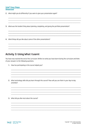 Intel® Easy Steps
Showcase
Copyright © 2011 Intel Corporation.
All rights reserved.
Intel® Easy Steps
Version 3.014.2
2.	 What might you do differently if you were to give your presentation again?
____________________________________________________________________________________________
____________________________________________________________________________________________
____________________________________________________________________________________________
3.	 What was the hardest thing about planning, completing, and giving the portfolio presentation?
________________________________________________________________________________________
________________________________________________________________________________________
________________________________________________________________________________________
4.	 What things did you like about some of the other presentations?
____________________________________________________________________________________________
____________________________________________________________________________________________
____________________________________________________________________________________________
Activity 3: Using What I Learnt
You have now reached the end of the curriculum. Reflect on what you have learnt during the curriculum and think
of your answers to the following questions.
1.	 How has participating in this course helped you?
_________________________________________________________________________________________
_________________________________________________________________________________________
_________________________________________________________________________________________
_________________________________________________________________________________________
2.	 What technology skills did you learn through this course? How will you use them in your day-to-day
activities?
_________________________________________________________________________________________
_________________________________________________________________________________________
_________________________________________________________________________________________
_________________________________________________________________________________________
3.	 What did you like most about the course?
_________________________________________________________________________________________
_________________________________________________________________________________________
_________________________________________________________________________________________
_________________________________________________________________________________________
 