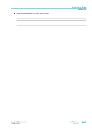Copyright © 2011 Intel Corporation.
All rights reserved.
Intel® Easy Steps
Version 3.0
Intel® Easy Steps
Showcase
4.	 What improvements would you like in the course?
_________________________________________________________________________________________
_________________________________________________________________________________________
_________________________________________________________________________________________
_________________________________________________________________________________________
14.3
 