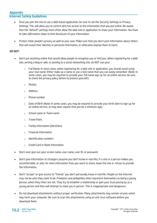 Appendix
Internet Safety Guidelines
Copyright © 2011 Intel Corporation.
All rights reserved.
Intel® Easy Steps
Version 3.015.2
•	 Once you join the site or use a Web based application, be sure to set the Security Settings or Privacy
Settings. This will allow you to control who has access to the information that you put online. Be aware
that the “default” settings most often allow the Web site or application to share your information. You have
to take affirmative steps to limit disclosure of your information.
•	 Protect other people’s privacy as well as your own. Make sure that you don’t post information about others
that will reveal their identity or personal information, or otherwise expose them to harm.
DO NOT:
•	 Don’t put anything online that would allow people to recognise you or find you. When registering for a Web
site, writing a blog or wiki, or posting to a social networking site, do NOT use your:
o	 Full Name: In most cases, when registering for a Web site or application, you should avoid using
your real name. Either make up a name or use a nick name that you can easily remember. (Note: In
some cases, you may be required to provide your full name sign up for an online service; be sure
to check the privacy policy before to protect yourself.)
o	 Photos
o	 Address
o	 Phone number
o	 Date of Birth (Note: In some cases, you may be required to provide your birth date to sign up for
an online service, as may laws require that you be a minimum age).
o	 School name or Team name
o	 Travel Plans
o	 Family Information (identities)
o	 Financial information
o	 Identification numbers
o	 Credit Card or Bank information
•	 Don’t ever give out your screen name, user name, user ID, or password.
•	 Don’t give information to strangers (anyone you don’t know in real life). If a site or a person makes you
uncomfortable, or asks for more information than you want to share, leave the site or refuse to provide
the information.
•	 Don’t “accept‟ or give access to “friends” you don’t personally know in real life. People on the Internet
may not be who they claim to be. Predators and pedophiles often represent themselves as being a young
person, when they often are not. They try to establish a relationship or gain your trust posing by as a
young person and then will attempt to meet you in person. This is inappropriate and dangerous.
•	 Do not download attachments without proper verification. Many attachments may contain viruses which
may harm your computer. Be sure to scan the attachments using an anti virus software before you
download them.
 