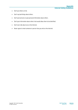 Copyright © 2011 Intel Corporation.
All rights reserved.
Intel® Easy Steps
Version 3.0
Appendix
Internet Safety Guidelines
15.3
•	 Don’t put others at risk.
•	 Don’t say bad things about others.
•	 Don’t post pictures or give personal information about others.
•	 Don’t post information about others that would allow them to be identified.
•	 Don’t ever talk about sex on the Internet.
•	 Never agree to meet someone in person that you met on the Internet.
 