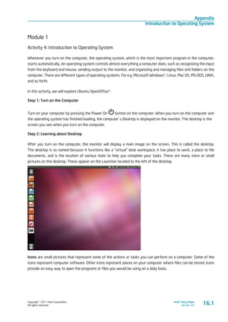 Copyright © 2011 Intel Corporation.
All rights reserved.
Intel® Easy Steps
Version 3.0
Appendix
Introduction to Operating System
16.1
Module 1
Activity 4: Introduction to Operating System
Whenever you turn on the computer, the operating system, which is the most important program in the computer,
starts automatically. An operating system controls almost everything a computer does, such as recognizing the input
from the keyboard and mouse, sending output to the monitor, and organizing and managing files and folders on the
computer. There are different types of operating systems. For e.g. Microsoft Windows*, Linux, Mac OS, MS-DOS, UNIX,
and so forth.
In this activity, we will explore Ubuntu OpenOffice*.
Step 1: Turn on the Computer
Turn on your computer by pressing the Power On button on the computer. When you turn on the computer and
the operating system has finished loading, the computer´s Desktop is displayed on the monitor. The desktop is the
screen you see when you turn on the computer.
Step 2: Learning about Desktop
After you turn on the computer, the monitor will display a main image on the screen. This is called the desktop.
The desktop is so named because it functions like a “virtual” desk workspace; it has place to work, a place to file
documents, and is the location of various tools to help you complete your tasks. There are many icons or small
pictures on the desktop. These appear on the Launcher located to the left of the desktop.
Icons are small pictures that represent some of the actions or tasks you can perform on a computer. Some of the
icons represent computer software. Other icons represent places on your computer where files can be stored. Icons
provide an easy way to open the programs or files you would be using on a daily basis.
 