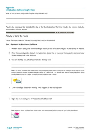 Appendix
Introduction to Operating System
Copyright © 2011 Intel Corporation.
All rights reserved.
Intel® Easy Steps
Version 3.016.2
What picture, or icons, do you see on your computer desktop?
_______________________________________________________________________________________________
________________________________________________________________________________________________
________________________________________________________________________________________________
Panel is the rectangular bar located at the top of the Ubuntu desktop. The Panel includes the systems clock, the
session menu and user account.
Activity 5: Using the Mouse
Follow the steps to explore the desktop and practice mouse movements.
Step 1: Exploring Desktop Using the Mouse
1.	 Hold the mouse gently with your index finger resting on the left button and your thumb resting on the side.
2.	 Move the mouse by sliding it slowly in any direction. Notice that as you move the mouse, the pointer on your
screen moves in the same direction.
3.	 Click any desktop icon. What happens to the desktop icon?
_________________________________________________________________________________________
_________________________________________________________________________________________
Note: Click means to point an item on the screen, then pressing the primary button (usually the left button) of mouse once and quickly
letting it go. Most of the time you will be doing left clicking. As a general rule, “Click or single click” refers to clicking the primary button
(usually the left button). On a laptop, the primary button on the touchpad is clicked.
4.	 Click in an empty area of the desktop. What happens to the desktop icon?
_________________________________________________________________________________________
_________________________________________________________________________________________
5.	 Right click in an empty area of the desktop. What happens?
_________________________________________________________________________________________
_________________________________________________________________________________________
Note: Right click means to point an item on the screen, press the secondary button (usually the right button) and release it.
 