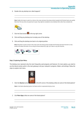 Copyright © 2011 Intel Corporation.
All rights reserved.
Intel® Easy Steps
Version 3.0
Appendix
Introduction to Operating System
16.3
6.	 Double click any desktop icon. What happens?
_________________________________________________________________________________________
________________________________________________________________________________________
Note: Double click means to point to an item on the screen and press the primary button (usually the left button) twice very quickly.
Note that if the two clicks are spaced too far apart, they might be considered as two individual clicks rather than as double-click.
7.	 Click the Close button at the top right corner.
8.	 Click and Drag any desktop icon to empty area of the desktop.
9.	 Click and Drag the desktop icon back to its original position.
Note: Drag means to point an item on the screen, press the primary button (usually the left button) and move the item to a new
location and release the button. You can drag the mouse towards left, right, up or down or any other direction.
	
Step 2: Exploring Start Menu
The desktop icons represent only the most frequently used programs and features. For more options, you need to
use the Ubuntu button which is the main gateway to all your computer’s programs, folders, and settings. Follow the
steps to explore start menu.
1.	 Click the Ubuntu button at the left corner of the desktop. What are some of the listed options?
Note: In the Ubuntu Operating System, the Ubuntu button is represented only by an icon.
_________________________________________________________________________________________
_________________________________________________________________________________________
2.	 Click More Apps. What are some of the listed options?
_________________________________________________________________________________________
_________________________________________________________________________________________
 