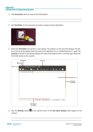 Appendix
Introduction to Operating System
Copyright © 2011 Intel Corporation.
All rights reserved.
Intel® Easy Steps
Version 3.0
3.	 Click Accessories. What are some of the listed options?
_________________________________________________________________________________________
_________________________________________________________________________________________
4.	 Click Text Editor. It is the most basic text editor included in Ubuntu OpenOffice.
5.	 Notice that Text Editor has opened in a new window. This window is on the top of the desktop. The title
bar at the top of the window shows the name of the application, for e.g. Untitled Document 1– gedit. The
Launcher at the left of the desktop displays the name of the program which is currently open. Notice the
Text Editor button on the Launcher.
6.	 Click the Minimize button at the top-left corner of the Text Editor Window. What happens to the
window?
_________________________________________________________________________________________
_________________________________________________________________________________________
16.4
 