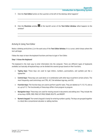 Copyright © 2011 Intel Corporation.
All rights reserved.
Intel® Easy Steps
Version 3.0
Appendix
Introduction to Operating System
7.	 Click the Text Editor button on the Launcher at the left of the desktop. What happens?
_________________________________________________________________________________________
_________________________________________________________________________________________
8.	 Click the Maximize window at the top-left corner of the Text Editor Window. What happens to the
window?
_________________________________________________________________________________________
_________________________________________________________________________________________
Activity 6: Using Text Editor
Notice a blinking vertical line ( | ) in the work area of the Text Editor Window. It is a cursor, which shows where the
text will begin.
Follow the steps to learn the keyboard functions and how to type in Text Editor.
Step 1: Know the Keyboard
The keyboard is the main way to enter information into the computer. There are different types of keyboards
available, but basically all keyboard keys can be divided into several groups based on their functions.
•	 Typing keys: These keys are used to type letters, numbers, punctuations, and symbols just like a
typewriter	 .
•	 Control keys: These keys are used alone or in combination with other keys to perform certain actions. The
most frequently used control keys are CTRL, ALT, the Windows logo key, and ESC.
•	 Function keys: The function keys are used to perform specific tasks. They are labeled as F1, F2, F3, and so
on, up to F12. The functionality of these keys differs from program to program.
•	 Navigation keys: These keys are used for moving around in documents and editing text. They include the
arrow keys, HOME, END, PAGE UP, PAGE DOWN, DELETE, and INSERT.
•	 Numeric keypad: The numeric keypad is handy for entering numbers quickly. The keys are grouped together
in a block like a conventional calculator or adding machine.
16.5
 