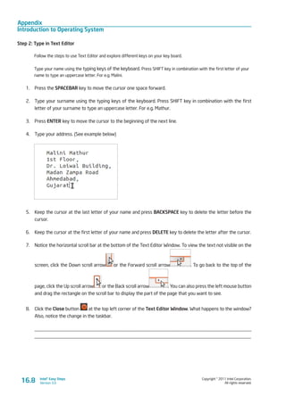 Appendix
Introduction to Operating System
Copyright © 2011 Intel Corporation.
All rights reserved.
Intel® Easy Steps
Version 3.0
Step 2: Type in Text Editor
Follow the steps to use Text Editor and explore different keys on your key board.
Type your name using the typing keys of the keyboard. Press SHIFT key in combination with the first letter of your
name to type an uppercase letter. For e.g. Malini.
1.	 Press the SPACEBAR key to move the cursor one space forward.
2.	 Type your surname using the typing keys of the keyboard. Press SHIFT key in combination with the first
letter of your surname to type an uppercase letter. For e.g. Mathur.
3.	 Press ENTER key to move the cursor to the beginning of the next line.
4.	 Type your address. (See example below)
5.	 Keep the cursor at the last letter of your name and press BACKSPACE key to delete the letter before the
cursor.
6.	 Keep the cursor at the first letter of your name and press DELETE key to delete the letter after the cursor.
7.	 Notice the horizontal scroll bar at the bottom of the Text Editor Window. To view the text not visible on the
screen, click the Down scroll arrow or the Forward scroll arrow . To go back to the top of the
page, click the Up scroll arrow or the Back scroll arrow . You can also press the left mouse button
and drag the rectangle on the scroll bar to display the part of the page that you want to see.
8.	 Click the Close button at the top left corner of the Text Editor Window. What happens to the window?
Also, notice the change in the taskbar.
_________________________________________________________________________________________
_________________________________________________________________________________________
16.8
 