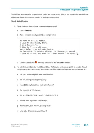 Copyright © 2011 Intel Corporation.
All rights reserved.
Intel® Easy Steps
Version 3.0
Appendix
Introduction to Operating System
You will have an opportunity to develop your typing and mouse control skills as you complete the sample in the
Guided Practice section and create samples in Self Practice section later.
Step 3: Guided Practice
1.	 Follow the instructions and type a paragraph about yourself.
a.	 Open Text Editor.
b.	 Type a paragraph about yourself. (See example below)
c.	 Click the Close button at the top left corner of the Text Editor Window.
2.	 Fun with Keyboard: Open the Text Editor and type the following sentences as quickly as possible. This will
help you gain practice with the key board. Make note of the uppercase, lowercase and special characters.
a.	 The Quick Brown Fox Jumps Over The Brown Fox!
b.	 tHe fivE boXing wizArds jumP quiCkly!
c.	 I have $28 in my Pocket; how much is it in Rupees?
d.	 The interest is @ 13% /Annum.
e.	 651 is > (234 +97 - 36) & 3 is < (2*2). (2+3+8 -3) = (2*5).
f.	 He said, “Hello, my name is Deepak Singh”.
g.	 #Names: ‘Blue_Star’, {Flower}, [Square], ^Pup^.
h.	 What is the difference between /,| and ?
16.9
 