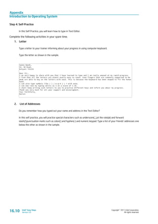 Appendix
Introduction to Operating System
Copyright © 2011 Intel Corporation.
All rights reserved.
Intel® Easy Steps
Version 3.0
Step 4: Self-Practice
In this Self Practice, you will learn how to type in Text Editor.
Complete the following activities in your spare time.
1.	 Letter
Type a letter to your trainer informing about your progress in using computer keyboard.
Type the letter as shown in the sample.
2.	 List of Addresses
Do you remember how you typed out your name and address in the Text Editor?
In this self practice, you will practice special characters such as underscore(_),at the rate(@) and forward
slash(/);punctuation marks such as colon(:) and hyphen(-) and numeric keypad. Type a list of your friends’ addresses one
below the other as shown in the sample.
16.10
 