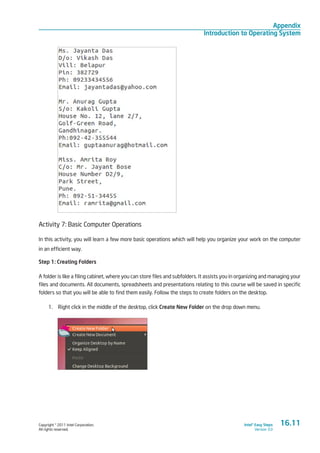 Copyright © 2011 Intel Corporation.
All rights reserved.
Intel® Easy Steps
Version 3.0
Appendix
Introduction to Operating System
Activity 7: Basic Computer Operations
In this activity, you will learn a few more basic operations which will help you organize your work on the computer
in an efficient way.
Step 1: Creating Folders
A folder is like a filing cabinet, where you can store files and subfolders. It assists you in organizing and managing your
files and documents. All documents, spreadsheets and presentations relating to this course will be saved in specific
folders so that you will be able to find them easily. Follow the steps to create folders on the desktop.
1.	 Right click in the middle of the desktop, click Create New Folder on the drop down menu.
16.11
 