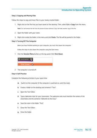 Copyright © 2011 Intel Corporation.
All rights reserved.
Intel® Easy Steps
Version 3.0
Appendix
Introduction to Operating System
Step 2: Copying and Moving Files
Follow the steps to copy and move files to your newly created folder.
1.	 Right click on the file that you have saved on the desktop. Then, select Cut or Copy from the menu.
Note: ‘Cut’ will remove the file from the present location whereas ‘Copy’ will make another copy of the file.
2.	 Open the folder with your name.
3.	 Right-click inside the folder in the menu and click Paste. The file will be pasted in the folder.
Step 3: Turning Off The Computer
When you have finished working on your computer, you must shut down the computer.
Follow the steps to shut down the computer using the Start menu:
1.	 Click the Session Menu button on the top panel. Click Shut Down.
	
2.	 The computer is turned off.
Step 4: Self-Practice
Complete the following activities in your spare time.
a.	 Switch on the computer (if the computer is switched on, omit this task).
b.	 Create a folder on the desktop and rename it “Test”.
c.	 Open the Text Editor.
d.	 Type a Welcome note for your classmates. The welcome note must mention the names of the
classmates and the sentence “Welcome to the Class.”
e.	 Save the note in the folder “Test”.
f.	 Close the Text Editor.
g.	 Close the folder.
16.13
 