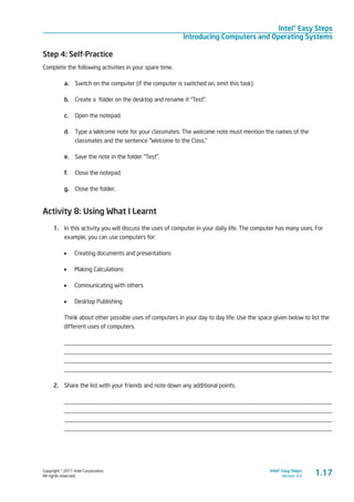 Copyright © 2011 Intel Corporation.
All rights reserved.
Intel® Easy Steps
Version 3.0
Intel® Easy Steps
Introducing Computers and Operating Systems
1.17
Step 4: Self-Practice
Complete the following activities in your spare time.
a.	 Switch on the computer (if the computer is switched on, omit this task).
b.	 Create a folder on the desktop and rename it “Test”.
c.	 Open the notepad.
d.	 Type a Welcome note for your classmates. The welcome note must mention the names of the
classmates and the sentence “Welcome to the Class.”
e.	 Save the note in the folder “Test”.
f.	 Close the notepad.
g.	 Close the folder.
Activity 8: Using What I Learnt
1.	 In this activity you will discuss the uses of computer in your daily life. The computer has many uses. For
example, you can use computers for:
•	 Creating documents and presentations
•	 Making Calculations
•	 Communicating with others
•	 Desktop Publishing
Think about other possible uses of computers in your day to day life. Use the space given below to list the
different uses of computers.
_________________________________________________________________________________________
_________________________________________________________________________________________
_________________________________________________________________________________________
_________________________________________________________________________________________
2.	 Share the list with your friends and note down any additional points.
_________________________________________________________________________________________
_________________________________________________________________________________________
_________________________________________________________________________________________
_________________________________________________________________________________________
 