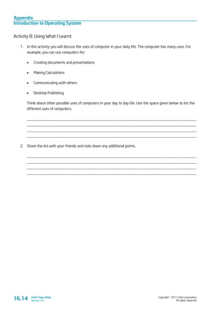 Appendix
Introduction to Operating System
Copyright © 2011 Intel Corporation.
All rights reserved.
Intel® Easy Steps
Version 3.0
Activity 8: Using What I Learnt
1.	 In this activity you will discuss the uses of computer in your daily life. The computer has many uses. For
example, you can use computers for:
•	 Creating documents and presentations
•	 Making Calculations
•	 Communicating with others
•	 Desktop Publishing
Think about other possible uses of computers in your day to day life. Use the space given below to list the
different uses of computers.
_________________________________________________________________________________________
_________________________________________________________________________________________
_________________________________________________________________________________________
_________________________________________________________________________________________
2.	 Share the list with your friends and note down any additional points.
_________________________________________________________________________________________
_________________________________________________________________________________________
_________________________________________________________________________________________
_________________________________________________________________________________________
16.14
 