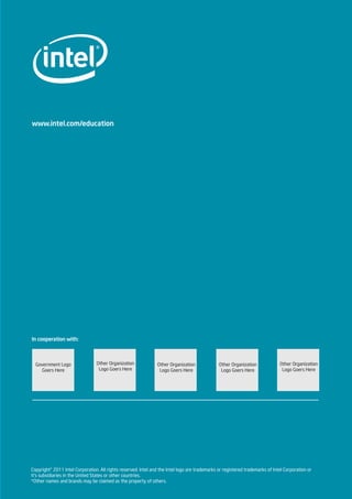 www.intel.com/education
In cooperation with:
Copyright© 2011 Intel Corporation. All rights reserved. Intel and the Intel logo are trademarks or registered trademarks of Intel Corporation or
it’s subsidiaries in the United States or other countries.
*Other names and brands may be claimed as the property of others.
Other Organization
Logo Goers Here
Other Organization
Logo Goers Here
Other Organization
Logo Goers Here
Other Organization
Logo Goers Here
Government Logo
Goers Here
 