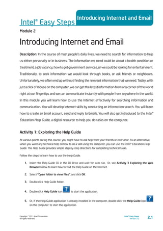 Copyright © 2011 Intel Corporation.
All rights reserved.
Intel® Easy Steps
Version 3.0
Intel® Easy Steps
Introducing Internet and Email
2.1
Module 2
Introducing Internet and Email
Description: In the course of most people’s daily lives, we need to search for information to help
us either personally or in business. The information we need could be about a health condition or
treatment,ajobvacancy,howtogetgovernmentservices,orwecouldbelookingforentertainment.
Traditionally, to seek information we would look through books, or ask friends or neighbours.
Unfortunately, we often end up without finding the relevant information that we need. Today, with
justaclickofmouseonthecomputer,wecangetthelatestinformationfromanycorneroftheworld
right at our fingertips and we can communicate instantly with people from anywhere in the world.
In this module you will learn how to use the Internet effectively for searching information and
communication. You will develop Internet skills by conducting an information search. You will learn
how to create an Email account, send and reply to Emails. You will also get introduced to the Intel®
Education Help Guide, a digital resource to help you do tasks on the computer.
Activity 1: Exploring the Help Guide
At various points during this course, you might have to ask help from your friends or instructor. As an alternative,
when you want any technical help on how to do a skill using the computer, you can use the Intel® Education Help
Guide. The Help Guide provides simple step-by-step directions for completing technical tasks.
Follow the steps to learn how to use the Help Guide.
1.	 Insert the Help Guide CD in the CD Drive and wait for auto run. Or, see Activity 3 Exploring the Web
Browser below to learn how to find the Help Guide on the Internet.
2.	 Select “Open folder to view files”, and click OK.
3.	 Double click Help Guide folder.
4.	 Double click Help Guide icon to start the application.
5.	 Or, if the Help Guide application is already installed in the computer, double-click the Help Guide icon
on the computer to start the application.
 
