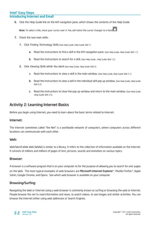 Intel® Easy Steps
Introducing Internet and Email
Copyright © 2011 Intel Corporation.
All rights reserved.
Intel® Easy Steps
Version 3.02.2
6.	 Click the Help Guide link on the left navigation pane, which shows the contents of the Help Guide.
Note: To select a link, move your cursor over it. You will notice the cursor changes to a hand .
7.	 Check the two main skills:
1.	 Click Finding Technology Skills (See Help Guide, Help Guide Skill 1)
a.	 Read the instructions to find a skill in the left navigation pane. (See Help Guide, Help Guide Skill 1.1)
b.	 Read the instructions to search for a skill. (See Help Guide , Help Guide Skill 1.2)
2.	 Click Viewing Skills While You Work (See Help Guide, Help Guide Skill 2)
a.	 Read the instructions to view a skill in the main window. (See Help Guide ,Help Guide Skill 2.1)
b.	 Read the instructions to view a skill in the individual skill pop up window. (See Help Guide, Help Guide
Skill 2.2)
c.	 Read the instructions to close the pop up window and return to the main window. (See Help Guide
,Help Guide Skill 2.5)
Activity 2: Learning Internet Basics
Before you begin using Internet, you need to learn about the basic terms related to Internet.
Internet:
The Internet sometimes called “the Net” is a worldwide network of computers, where computers across different
locations can communicate with each other.
Web:
Web/World Wide Web (WWW) is similar to a library. It refers to the collection of information available on the Internet.
It consists of millions and millions of pages of text, pictures, sounds and animation on various topics.
Browser:
A browser is a software program that is on your computer to for the purpose of allowing you to search for and pages
on the Web. The most typical examples of web browsers are Microsoft Internet Explorer*, Mozilla Firefox*, Apple
Safari, Google Chrome, and Opera. See which web browser is available on your computer.
Browsing/Surfing:
Navigating the Web or Internet using a web browser is commonly known as surfing or browsing the web or Internet.
People browse the net to read information and news, to watch videos, to see images and similar activities. You can
browse the Internet either using web addresses or Search Engines.
 