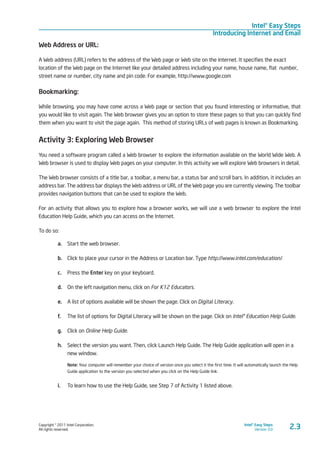 Copyright © 2011 Intel Corporation.
All rights reserved.
Intel® Easy Steps
Version 3.0
Intel® Easy Steps
Introducing Internet and Email
2.3
Web Address or URL:
A Web address (URL) refers to the address of the Web page or Web site on the Internet. It specifies the exact
location of the Web page on the Internet like your detailed address including your name, house name, flat number,
street name or number, city name and pin code. For example, http://www.google.com
Bookmarking:
While browsing, you may have come across a Web page or section that you found interesting or informative, that
you would like to visit again. The Web browser gives you an option to store these pages so that you can quickly find
them when you want to visit the page again. This method of storing URLs of web pages is known as Bookmarking.
Activity 3: Exploring Web Browser
You need a software program called a Web browser to explore the information available on the World Wide Web. A
Web browser is used to display Web pages on your computer. In this activity we will explore Web browsers in detail.
The Web browser consists of a title bar, a toolbar, a menu bar, a status bar and scroll bars. In addition, it includes an
address bar. The address bar displays the Web address or URL of the Web page you are currently viewing. The toolbar
provides navigation buttons that can be used to explore the Web.
For an activity that allows you to explore how a browser works, we will use a web browser to explore the Intel
Education Help Guide, which you can access on the Internet.
To do so:
a.	 Start the web browser.
b.	 Click to place your cursor in the Address or Location bar. Type http://www.intel.com/education/.
c.	 Press the Enter key on your keyboard.
d.	 On the left navigation menu, click on For K12 Educators.
e.	 A list of options available will be shown the page. Click on Digital Literacy.
f.	 The list of options for Digital Literacy will be shown on the page. Click on Intel® Education Help Guide.
g.	 Click on Online Help Guide.
h.	 Select the version you want. Then, click Launch Help Guide. The Help Guide application will open in a
new window.
Note: Your computer will remember your choice of version once you select it the first time. It will automatically launch the Help
Guide application to the version you selected when you click on the Help Guide link.
i.	 To learn how to use the Help Guide, see Step 7 of Activity 1 listed above.
 