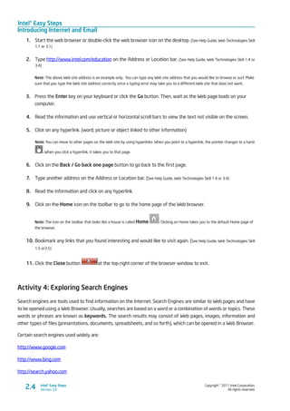 Intel® Easy Steps
Introducing Internet and Email
Copyright © 2011 Intel Corporation.
All rights reserved.
Intel® Easy Steps
Version 3.02.4
1.	 Start the web browser or double-click the web browser icon on the desktop. (See Help Guide, Web Technologies Skill
1.1 or 3.1)
2.	 Type http://www.intel.com/education on the Address or Location bar. (See Help Guide, Web Technologies Skill 1.4 or
3.4)
Note: The above Web site address is an example only. You can type any Web site address that you would like to browse or surf. Make
sure that you type the Web site address correctly since a typing error may take you to a different Web site that does not work.
3.	 Press the Enter key on your keyboard or click the Go button. Then, wait as the Web page loads on your
computer.
4.	 Read the information and use vertical or horizontal scroll bars to view the text not visible on the screen.
5.	 Click on any hyperlink. (word, picture or object linked to other information)
Note: You can move to other pages on the Web site by using hyperlinks. When you point to a hyperlink, the pointer changes to a hand
. When you click a hyperlink, it takes you to that page.
6.	 Click on the Back / Go back one page button to go back to the first page.
7.	 Type another address on the Address or Location bar. (See Help Guide, Web Technologies Skill 1.4 or 3.4)
8.	 Read the information and click on any hyperlink.
9.	 Click on the Home icon on the toolbar to go to the home page of the Web browser.
Note: The icon on the toolbar that looks like a house is called Home . Clicking on Home takes you to the default Home page of
the browser.
10.	Bookmark any links that you found interesting and would like to visit again. (See Help Guide, Web Technologies Skill
1.5 or3.5)
11.	Click the Close button at the top-right corner of the browser window to exit.
Activity 4: Exploring Search Engines
Search engines are tools used to find information on the Internet. Search Engines are similar to Web pages and have
to be opened using a Web Browser. Usually, searches are based on a word or a combination of words or topics. These
words or phrases are known as keywords. The search results may consist of Web pages, images, information and
other types of files (presentations, documents, spreadsheets, and so forth), which can be opened in a Web Browser.
Certain search engines used widely are:
http://www.google.com
http://www.bing.com
http://search.yahoo.com
 