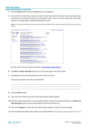 Intel® Easy Steps
Introducing Internet and Email
Copyright © 2011 Intel Corporation.
All rights reserved.
Intel® Easy Steps
Version 3.02.6
4.	 Click the Search button or press the Enter key on your keyboard.
5.	 Look at the list of links that are shown as results. You will notice that there will be a short description about
each Web site. The keywords used by you also appear in bold. Click on the most relevant link. These links
take you to the Web pages or Web Sites displayed in the link.
Note: You can identify which website is relevant by reading the description written under each website instead of going to each one
of them.
(For this search, the most relevant result link is www.intel.com/education/in. )
6.	 Click Back / Go back one page button to go to the home page of the search engine.
7.	 Type keywords about any information you want to find on Internet.
Frame your keywords in the space provided below:
_________________________________________________________________________________________
_________________________________________________________________________________________
_________________________________________________________________________________________
8.	 Click the Search button.
9.	 Look at the list of Web site and click on the most relevant website address.
10.	Read the required information. In case, the Web site does not have the required information, click Back / Go
back one page button and click on other Web site link from the search list.
11.	Click on the Images link at the top of the search engine window to search for relevant images.
12.	Save the image in the folder malini_mathur you created in Module 1. (See Help Guide, Web Technologies Skill 2.4 or 4.4)
 