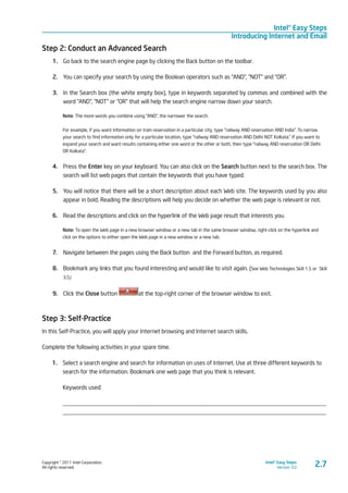 Copyright © 2011 Intel Corporation.
All rights reserved.
Intel® Easy Steps
Version 3.0
Intel® Easy Steps
Introducing Internet and Email
2.7
Step 2: Conduct an Advanced Search
1.	 Go back to the search engine page by clicking the Back button on the toolbar.
2.	 You can specify your search by using the Boolean operators such as “AND”, “NOT” and “OR”.
3.	 In the Search box (the white empty box), type in keywords separated by commas and combined with the
word “AND”, “NOT” or “OR” that will help the search engine narrow down your search.
Note: The more words you combine using “AND”, the narrower the search.
For example, if you want information on train reservation in a particular city, type “railway AND reservation AND India”. To narrow
your search to find information only for a particular location, type “railway AND reservation AND Delhi NOT Kolkata.” If you want to
expand your search and want results containing either one word or the other or both, then type “railway AND reservation OR Delhi
OR Kolkata”.
4.	 Press the Enter key on your keyboard. You can also click on the Search button next to the search box. The
search will list web pages that contain the keywords that you have typed.
5.	 You will notice that there will be a short description about each Web site. The keywords used by you also
appear in bold. Reading the descriptions will help you decide on whether the web page is relevant or not.
6.	 Read the descriptions and click on the hyperlink of the Web page result that interests you.
Note: To open the Web page in a new browser window or a new tab in the same browser window, right-click on the hyperlink and
click on the options to either open the Web page in a new window or a new tab.
7.	 Navigate between the pages using the Back button and the Forward button, as required.
8.	 Bookmark any links that you found interesting and would like to visit again. (See Web Technologies Skill 1.5 or Skill
3.5)
9.	 Click the Close button at the top-right corner of the browser window to exit.
Step 3: Self-Practice
In this Self-Practice, you will apply your Internet browsing and Internet search skills.
Complete the following activities in your spare time.
1.	 Select a search engine and search for information on uses of Internet. Use at three different keywords to
search for the information. Bookmark one web page that you think is relevant.
Keywords used:
_________________________________________________________________________________________
_________________________________________________________________________________________
 