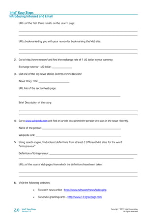 Intel® Easy Steps
Introducing Internet and Email
Copyright © 2011 Intel Corporation.
All rights reserved.
Intel® Easy Steps
Version 3.0
URLs of the first three results on the search page:
_________________________________________________________________________________________
_________________________________________________________________________________________
URLs bookmarked by you with your reason for bookmarking the Web site:
_________________________________________________________________________________________
_________________________________________________________________________________________
2.	 Go to http://www.xe.com/ and find the exchange rate of 1 US dollar in your currency.
Exchange rate for 1US dollar: _______________
3.	 List one of the top news stories on http://www.bbc.com/
News Story Title: _______________________
URL link of the section/web page:
____________________________________________________________________________
Brief Description of the story:
_________________________________________________________________________________________
_________________________________________________________________________________________
4.	 Go to www.wikipedia.com and find an article on a prominent person who was in the news recently.
Name of the person: ___________________________________________________________
Wikipedia Link: ________________________________________________________________
5.	 Using search engine, find at least definitions from at least 2 different Web sites for the word
“entrepreneur”
Definition of Entrepreneur: __________________________________________________________________
______________________________________________________________________________________
URLs of the source Web pages from which the definitions have been taken:
_________________________________________________________________________________________
_________________________________________________________________________________________
6.	 Visit the following websites
•	 To watch news online - http://www.ndtv.com/news/index.php
•	 To send e-greeting cards - http://www.123greetings.com/
2.8
 