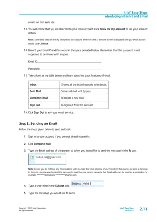 Copyright © 2011 Intel Corporation.
All rights reserved.
Intel® Easy Steps
Version 3.0
Intel® Easy Steps
Introducing Internet and Email
emails on that Web site.
13.	You will notice that you are directed to your email account. Click Show me my account to see your account
details.
Note: Some Web sites will directly take you to your account. While for some, a welcome screen is displayed with your email account
details. Click Continue.
14.	Record your Email ID and Password in the space provided below. Remember that the password is not
supposed to be shared with anyone.
Email ID: _______________________________________________
Password: ______________________________________________
15.	Take a look at the table below and learn about the basic features of Gmail.
Inbox Shows all the incoming mails with details.
Sent Mail Stores all mail sent by you.
Compose Email To create a new mail.
Sign out To sign out from the account
16.	Click Sign Out to exit your email service.
Step 2: Sending an Email
Follow the steps given below to send an Email.
1.	 Sign in to your account, if you are not already signed in.
2.	 Click Compose mail.
3.	 Type the Email address of the person to whom you would like to send the message in the To box.
Note: In case you do not have any Email address with you, take the Email address of your friends in this course, and send a message
to them. In case you want to send the message to more than one person, separate their Email addresses by inserting a semi-colon For
example: ********@gmail.com; **********@yahoo.com.
4.	 Type a short title in the Subject box.
5.	 Type the message you would like to send.
2.11
 
