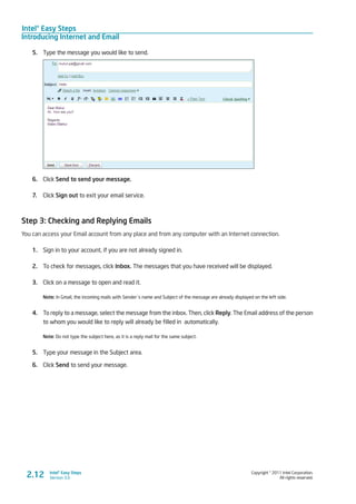 Intel® Easy Steps
Introducing Internet and Email
Copyright © 2011 Intel Corporation.
All rights reserved.
Intel® Easy Steps
Version 3.0
5.	 Type the message you would like to send.
6.	 Click Send to send your message.
7.	 Click Sign out to exit your email service.
Step 3: Checking and Replying Emails
You can access your Email account from any place and from any computer with an Internet connection.
1.	 Sign in to your account, if you are not already signed in.
2.	 To check for messages, click Inbox. The messages that you have received will be displayed.
3.	 Click on a message to open and read it.
Note: In Gmail, the incoming mails with Sender´s name and Subject of the message are already displayed on the left side.
4.	 To reply to a message, select the message from the inbox. Then, click Reply. The Email address of the person
to whom you would like to reply will already be filled in automatically.
Note: Do not type the subject here, as it is a reply mail for the same subject.
5.	 Type your message in the Subject area.
6.	 Click Send to send your message.
2.12
 
