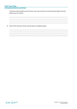 Intel® Easy Steps
Introducing Internet and Email
Copyright © 2011 Intel Corporation.
All rights reserved.
Intel® Easy Steps
Version 3.02.14
Think about other possible uses of Internet in your day to day life. Use the space given below to list the
different uses of Internet.
_________________________________________________________________________________________
_________________________________________________________________________________________
_________________________________________________________________________________________
_________________________________________________________________________________________
2.	 Share the list with your friends and note down any additional points.
_________________________________________________________________________________________
_________________________________________________________________________________________
_________________________________________________________________________________________
_________________________________________________________________________________________
 