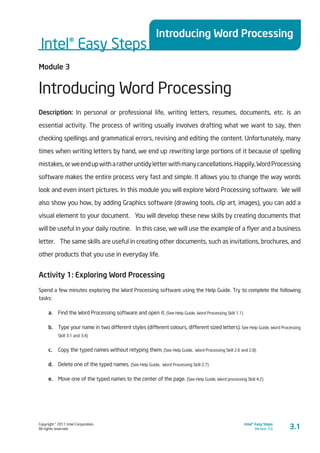 Copyright © 2011 Intel Corporation.
All rights reserved.
Intel® Easy Steps
Version 3.0
Intel® Easy Steps
Introducing Word Processing
3.1
Module 3
Introducing Word Processing
Description: In personal or professional life, writing letters, resumes, documents, etc. is an
essential activity. The process of writing usually involves drafting what we want to say, then
checking spellings and grammatical errors, revising and editing the content. Unfortunately, many
times when writing letters by hand, we end up rewriting large portions of it because of spelling
mistakes,orweendupwitharatheruntidyletterwithmanycancellations.Happily,WordProcessing
software makes the entire process very fast and simple. It allows you to change the way words
look and even insert pictures. In this module you will explore Word Processing software. We will
also show you how, by adding Graphics software (drawing tools, clip art, images), you can add a
visual element to your document.  You will develop these new skills by creating documents that
will be useful in your daily routine.  In this case, we will use the example of a flyer and a business
letter.  The same skills are useful in creating other documents, such as invitations, brochures, and
other products that you use in everyday life.
Activity 1: Exploring Word Processing
Spend a few minutes exploring the Word Processing software using the Help Guide. Try to complete the following
tasks:
a.	 Find the Word Processing software and open it. (See Help Guide, Word Processing Skill 1.1)
b.	 Type your name in two different styles (different colours, different sized letters). See Help Guide, Word Processing
Skill 3.1 and 3.4)
c.	 Copy the typed names without retyping them. (See Help Guide, Word Processing Skill 2.6 and 2.8)
d.	 Delete one of the typed names. (See Help Guide, Word Processing Skill 2.7)
e.	 Move one of the typed names to the center of the page. (See Help Guide, Word processing Skill 4.2)
 