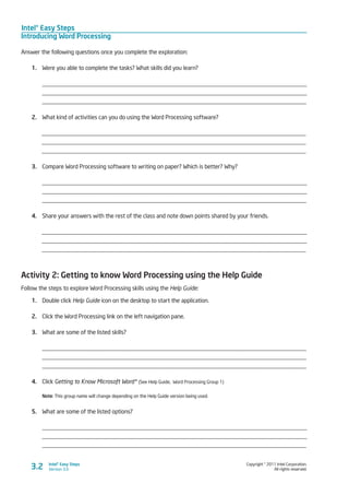 Intel® Easy Steps
Introducing Word Processing
Copyright © 2011 Intel Corporation.
All rights reserved.
Intel® Easy Steps
Version 3.03.2
Answer the following questions once you complete the exploration:
1.	 Were you able to complete the tasks? What skills did you learn?
_________________________________________________________________________________________
_________________________________________________________________________________________
_________________________________________________________________________________________
2.	 What kind of activities can you do using the Word Processing software?
_________________________________________________________________________________________
_________________________________________________________________________________________
_________________________________________________________________________________________
3.	 Compare Word Processing software to writing on paper? Which is better? Why?
________________________________________________________________________________________
________________________________________________________________________________________
_________________________________________________________________________________________
4.	 Share your answers with the rest of the class and note down points shared by your friends.
_________________________________________________________________________________________
_________________________________________________________________________________________
_________________________________________________________________________________________
Activity 2: Getting to know Word Processing using the Help Guide
Follow the steps to explore Word Processing skills using the Help Guide:
1.	 Double click Help Guide icon on the desktop to start the application.
2.	 Click the Word Processing link on the left navigation pane.
3.	 What are some of the listed skills?
_________________________________________________________________________________________
_________________________________________________________________________________________
_________________________________________________________________________________________
4.	 Click Getting to Know Microsoft Word* (See Help Guide, Word Processing Group 1)
Note: This group name will change depending on the Help Guide version being used.
5.	 What are some of the listed options?
________________________________________________________________________________________
________________________________________________________________________________________
_________________________________________________________________________________________
 