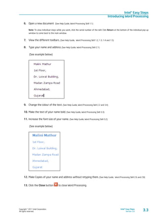 Copyright © 2011 Intel Corporation.
All rights reserved.
Intel® Easy Steps
Version 3.0
Intel® Easy Steps
Introducing Word Processing
3.3
6.	 Open a new document (See Help Guide, Word Processing Skill 1.1)
Note: To view individual steps while you work, click the serial number of the skill. Click Return at the bottom of the individual pop up
window to come back to the main window.
7.	 View the different toolbars. (See Help Guide, Word Processing Skill 1.2, 1.3, 1.4 and 1.5)
8.	 Type your name and address (See Help Guide, Word Processing Skill 2.1)
(See example below)
	
9.	 Change the colour of the text. (See Help Guide, Word Processing Skill 2.2 and 3.4)
10.	Make the text of your name bold. (See Help Guide, Word Processing Skill 3.3)
11.	Increase the font size of your name. (See Help Guide, Word Processing Skill 3.2)
(See example below)
12.	Make Copies of your name and address without retyping them. (See Help Guide, Word Processing Skill 2.6 and 2.8)
13.	Click the Close button to close Word Processing.
 