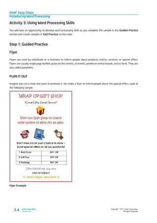 Intel® Easy Steps
Introducing Word Processing
Copyright © 2011 Intel Corporation.
All rights reserved.
Intel® Easy Steps
Version 3.03.4
Activity 3: Using Word Processing Skills
You will have an opportunity to develop word processing skills as you complete the sample in the Guided Practice
section and create samples in Self Practice section later.
Step 1: Guided Practice
Flyer
Flyers are used by individuals or in business to inform people about products, events, services, or special offers.
Flyers are usually single page leaflets given on the streets, at events, posted on notice boards, and so forth. They are
also called pamphlets.
PLAN IT OUT
Imagine you run a shop and want to promote it. You make a flyer to inform people about the special offers. Look at
the following sample:
Flyer Example
 