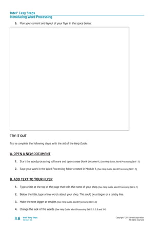 Intel® Easy Steps
Introducing Word Processing
Copyright © 2011 Intel Corporation.
All rights reserved.
Intel® Easy Steps
Version 3.03.6
6.	 Plan your content and layout of your flyer in the space below:
TRY IT OUT
Try to complete the following steps with the aid of the Help Guide.
A. OPEN A NEW DOCUMENT
1.	 Start the word processing software and open a new blank document. (See Help Guide, Word Processing Skill 1.1)
2.	 Save your work in the Word Processing folder created in Module 1. (See Help Guide, Word Processing Skill 1.7)
B. ADD TEXT TO YOUR FLYER
1.	 Type a title at the top of the page that tells the name of your shop. (See Help Guide, Word Processing Skill 2.1)
2.	 Below the title, type a few words about your shop. This could be a slogan or a catchy line.
3.	 Make the text bigger or smaller. (See Help Guide, Word Processing Skill 3.2)
4.	 Change the look of the words. (See Help Guide, Word Processing Skill 3.1, 3.3 and 3.4)
 