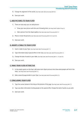 Copyright © 2011 Intel Corporation.
All rights reserved.
Intel® Easy Steps
Version 3.0
Intel® Easy Steps
Introducing Word Processing
3.7
5.	 Change the alignment of the words. (See Help Guide, Word processing Skill 4.2)
6.	 Save your work.
C. ADD PICTURES TO YOUR FLYER
1.	 There are two ways you can add pictures:
•	 Draw your own picture with the use of drawing tools. (See Help Guide, Graphics Group 5)
•	 Add a picture from the clipart gallery. (See Help Guide, Word Processing Skill 5.1)
2.	 Move or resize the pictures. (See Help Guide, Word Processing Skill 5.4, 5.5 and 5.6)
3.	 Save your work.
D. INSERT A TABLE TO YOUR FLYER
1.	 Insert a table to your flyer. (See Help Guide, Word Processing Skill 7.1)
2.	 Type information about special offers in the rows. (See Help Guide, Word Processing Skill 2.1)
3.	 Change the look of words in your table. (See Help Guide, Word Processing Skill 3.1, 3.3 and 3.4)
4.	 Save your work.
E. MAKE YOUR FLYER ATTRACTIVE
1.	 In the empty spaces on the flyer, add some more clipart pictures that show what people will find in the
shop. (See Help Guide, Word Processing Skill 5.1)
2.	 Add a colourful page border to your flyer. (See Help Guide, Word Processing Skill 6.12)
F. CONCLUDING YOUR FLYER
1.	 Type the contact details of the shop at the bottom of the page. (See Help Guide, Word Processing Skill 2.1)
2.	 Type any other information inviting people to the special offer. Change the look of words as you wish.
3.	 Save your work.
 