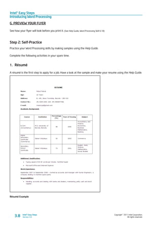Intel® Easy Steps
Introducing Word Processing
Copyright © 2011 Intel Corporation.
All rights reserved.
Intel® Easy Steps
Version 3.03.8
G. PREVIEW YOUR FLYER
See how your flyer will look before you print it. (See Help Guide, Word Processing Skill 6.18)
Step 2: Self-Practice
Practice your Word Processing skills by making samples using the Help Guide.
Complete the following activities in your spare time.
1.	 Résumé
A résumé is the first step to apply for a job. Have a look at the sample and make your resume using the Help Guide.
Résumé Example
 