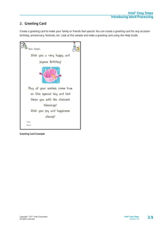 Copyright © 2011 Intel Corporation.
All rights reserved.
Intel® Easy Steps
Version 3.0
Intel® Easy Steps
Introducing Word Processing
3.9
2.	 Greeting Card
Create a greeting card to make your family or friends feel special. You can create a greeting card for any occasion
birthday, anniversary, festivals, etc. Look at the sample and make a greeting card using the Help Guide.
Greeting Card Example
 