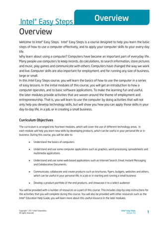 Copyright © 2011 Intel Corporation.
All rights reserved.
Intel® Easy Steps
Version 3.0
Intel® Easy Steps Overview
1
Overview
Welcome to Intel® Easy Steps. Intel® Easy Steps is a course designed to help you learn the basic
steps of how to use a computer effectively, and to apply your computer skills to your every-day
life.
Why learn about using a computer? Computers have become an important part of everyday life.
Many people use computers to keep records, do calculations, to search information, store pictures
and music, play games and communicate with others. Computers have changed the way we work
and live. Computer skills are also important for employment, and for running any size of business,
large or small.
In this Intel Easy Steps course, you will learn the basics of how to use the computer in a series
of easy lessons. In the initial modules of this course, you will get an introduction to how a
computer operates, and to basic software applications. To make the learning fun and useful,
the later modules provide activities that are woven around the theme of employment and
entrepreneurship. That is, you will learn to use the computer by doing activities that will not
only help you develop technology skills, but will show you how you can apply those skills in your
day-to-day life, in a job, or in creating a small business.
Curriculum Objectives
The curriculum is arranged into fourteen modules, which will cover the use of different technology areas. In
each module will help you learn new skills by developing products, which can be useful in your personal life or in
business. During this course, you will be able to:
•	 Understand the basics of computers
•	 Understand and use some computer applications such as graphics, word processing, spreadsheets and
multimedia applications
•	 Understand and use some web-based applications such as Internet Search, Email, Instant Messaging
and Collaborative Documents.
•	 Communicate, collaborate and create products such as brochures, flyers, budgets, websites and others,
which can be useful in your personal life, in a job or in starting and running a small business
•	 Develop a product portfolio of the end products, and showcase it to a select audience
You will be provided with a number of resources as a part of this course. This includes step-by-step instructions for
the activities that you will complete during this course. You will also be provided with other resources such as the
Intel® Education Help Guide; you will learn more about this useful resource in the later modules.
 