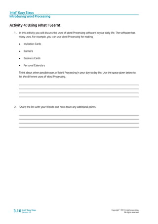 Intel® Easy Steps
Introducing Word Processing
Copyright © 2011 Intel Corporation.
All rights reserved.
Intel® Easy Steps
Version 3.03.10
Activity 4: Using What I Learnt
1.	 In this activity you will discuss the uses of Word Processing software in your daily life. The software has
many uses. For example, you can use Word Processing for making
•	 Invitation Cards
•	 Banners
•	 Business Cards
•	 Personal Calendars
Think about other possible uses of Word Processing in your day to day life. Use the space given below to
list the different uses of Word Processing.
_________________________________________________________________________________________
_________________________________________________________________________________________
_________________________________________________________________________________________
_________________________________________________________________________________________
2. Share the list with your friends and note down any additional points.
_____________________________________________________________________________________
_____________________________________________________________________________________
_____________________________________________________________________________________
_____________________________________________________________________________________
 