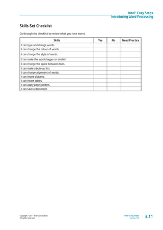 Copyright © 2011 Intel Corporation.
All rights reserved.
Intel® Easy Steps
Version 3.0
Intel® Easy Steps
Introducing Word Processing
Skills Set Checklist
Go through the checklist to review what you have learnt.
Skills Yes No Need Practice
I can type and change words.      
I can change the colour of words.
I can change the style of words.      
I can make the words bigger or smaller.      
I can change the space between lines.      
I can make a bulleted list.      
I can change alignment of words.      
I can insert pictures.      
I can insert tables.      
I can apply page borders.      
I can save a document.      
3.11
 