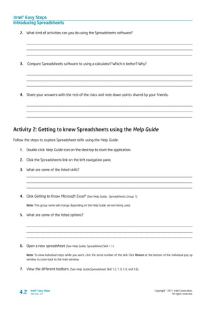 Intel® Easy Steps
Introducing Spreadsheets
Copyright © 2011 Intel Corporation.
All rights reserved.
Intel® Easy Steps
Version 3.04.2
2.	 What kind of activities can you do using the Spreadsheets software?
________________________________________________________________________________________
________________________________________________________________________________________
_________________________________________________________________________________________
3.	 Compare Spreadsheets software to using a calculator? Which is better? Why?
_________________________________________________________________________________________
_________________________________________________________________________________________
_________________________________________________________________________________________
4.	 Share your answers with the rest of the class and note down points shared by your friends.
_________________________________________________________________________________________
_________________________________________________________________________________________
_________________________________________________________________________________________
Activity 2: Getting to know Spreadsheets using the Help Guide
Follow the steps to explore Spreadsheet skills using the Help Guide:
1.	 Double click Help Guide icon on the desktop to start the application.
2.	 Click the Spreadsheets link on the left navigation pane.
3.	 What are some of the listed skills?
_________________________________________________________________________________
_________________________________________________________________________________
_________________________________________________________________________________
4.	 Click Getting to Know Microsoft Excel* (See Help Guide, Spreadsheets Group 1)
Note: This group name will change depending on the Help Guide version being used.
5.	 What are some of the listed options?
_________________________________________________________________________________
_________________________________________________________________________________
_________________________________________________________________________________
6.	 Open a new spreadsheet (See Help Guide, Spreadsheet Skill 1.1) 	
Note: To view individual steps while you work, click the serial number of the skill. Click Return at the bottom of the individual pop up
window to come back to the main window.
7.	 View the different toolbars. (See Help Guide,Spreadsheet Skill 1.2, 1.3, 1.4, and 1.6)
 