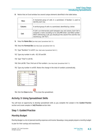 Copyright © 2011 Intel Corporation.
All rights reserved.
Intel® Easy Steps
Version 3.0
Intel® Easy Steps
Introducing Spreadsheets
4.3
8.	 Notice that an Excel window has several unique elements identified in the table below.
Row:
A horizontal group of cells in a worksheet. A Number is used to
identify each row.
Column: A vertical group of cells in a worksheet, identified by a letter.
Cell:
A Cell is an intersection point between row and column. Each Cell is
assigned a name according to its COLUMN letter and ROW number.
When referencing a cell, you should put the column first and the row
second (e.g., Cell “A2”).
9.	 View the Name Box (See Help Guide, Spreadsheet Skill 1.5)
10.	View the Formula Bar (See Help Guide, Spreadsheet Skill 1.6)
11.	Type “Numbers” in cell B1 (See Help Guide, Spreadsheet Skill 4.1)
12.	Type any number in cells - B2, B3 and B4.
13.	Type “Total” in cell A6.
14.	Click cell B6. Then, find sum of the numbers. (See Help Guide, Spreadsheet Skill 7.1)
15.	Type any number in cell B5. Notice the change in the total of numbers automatically.
16.	Click the Close button to close the spreadsheet.
Activity 3: Using Spreadsheet Skills
You will have an opportunity to develop spreadsheet skills as you complete the sample in the Guided Practice
section and create samples in Self Practice section later.
Step 1: Guided Practice
Monthly Budget
Monthly Budget is a list of planned monthly expenses and income. Nowadays, many people prepare a monthly budget
to plan for their savings and investments.
 