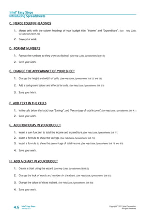 Intel® Easy Steps
Introducing Spreadsheets
Copyright © 2011 Intel Corporation.
All rights reserved.
Intel® Easy Steps
Version 3.04.6
C. MERGE COLUMN HEADINGS
1.	 Merge cells with the column headings of your budget title, “Income” and “Expenditure”. (See Help Guide,
Spreadsheets Skill 5.10)
2.	 Save your work.
D. FORMAT NUMBERS
1.	 Format the numbers so they show as decimal. (See Help Guide, Spreadsheets Skill 4.9)
2.	 Save your work.
E. CHANGE THE APPEARANCE OF YOUR SHEET
1.	 Change the height and width of cells. (See Help Guide, Spreadsheets Skill 5.5 and 5.6)
2.	 Add a background colour and effects for cells. (See Help Guide, Spreadsheets Skill 5.9)
3.	 Save your Work.
F. ADD TEXT IN THE CELLS
1.	 In the cells below the total, type “Savings”, and “Percentage of total income”. (See Help Guide, Spreadsheets Skill 4.1)
2.	 Save your work.
G. ADD FORMULAS IN YOUR BUDGET
1.	 Insert a sum function to total the income and expenditure. (See Help Guide, Spreadsheets Skill 7.1)
2.	 Insert a formula to show the savings. (See Help Guide, Spreadsheets Skill 7.4)
3.	 Insert a formula to show the percentage of total income. (See Help Guide, Spreadsheets Skill 7.6 and 4.9)
4.	 Save your work.
H. ADD A CHART IN YOUR BUDGET
1.	 Create a chart using the wizard. (See Help Guide, Spreadsheets Skill 8.2)
2.	 Change the look of words and numbers in the chart. (See Help Guide, Spreadsheets Skill 8.5)
3.	 Change the colour of slices in chart. (See Help Guide, Spreadsheets Skill 8.8)
4.	 Save your work.
 