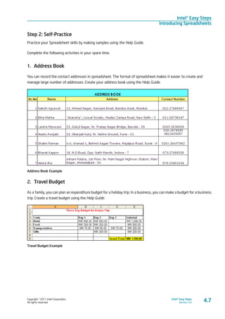 Copyright © 2011 Intel Corporation.
All rights reserved.
Intel® Easy Steps
Version 3.0
Intel® Easy Steps
Introducing Spreadsheets
4.7
Step 2: Self-Practice
Practice your Spreadsheet skills by making samples using the Help Guide.
Complete the following activities in your spare time.
1.	 Address Book
You can record the contact addresses in spreadsheet. The format of spreadsheet makes it easier to create and
manage large number of addresses. Create your address book using the Help Guide.
Address Book Example
2.	 Travel Budget
As a family, you can plan an expenditure budget for a holiday trip. In a business, you can make a budget for a business
trip. Create a travel budget using the Help Guide.
Travel Budget Example
 